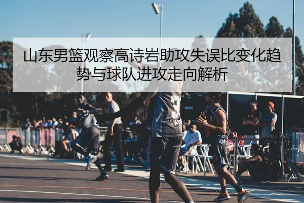 山东男篮观察高诗岩助攻失误比变化趋势与球队进攻走向解析
