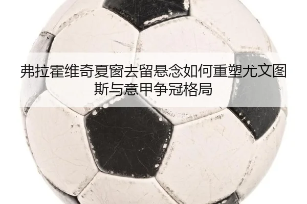 弗拉霍维奇夏窗去留悬念如何重塑尤文图斯与意甲争冠格局