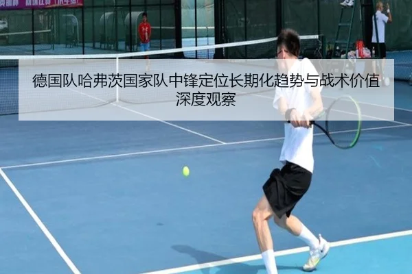 德国队哈弗茨国家队中锋定位长期化趋势与战术价值深度观察