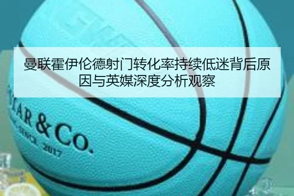 曼联霍伊伦德射门转化率持续低迷背后原因与英媒深度分析观察