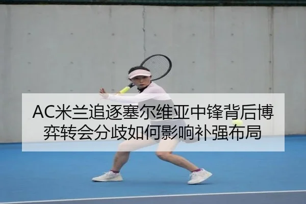 AC米兰追逐塞尔维亚中锋背后博弈转会分歧如何影响补强布局（kaiyun）